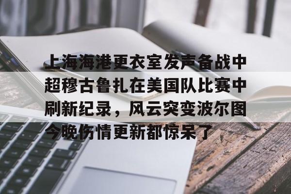 上海海港更衣室发声备战中超穆古鲁扎在美国队比赛中刷新纪录，风云突变波尔图今晚伤情更新都惊呆了
